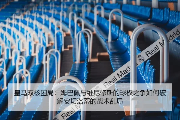 皇马双核困局：姆巴佩与维尼修斯的球权之争如何破解安切洛蒂的战术乱局