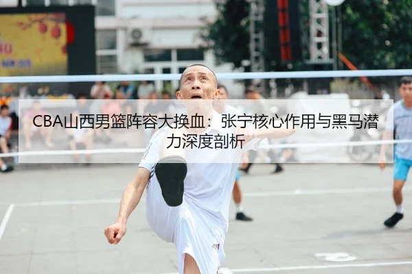 CBA山西男篮阵容大换血：张宁核心作用与黑马潜力深度剖析