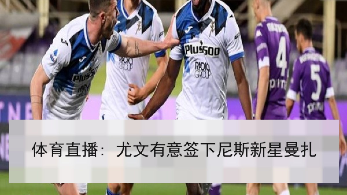 体育直播: 尤文有意签下尼斯新星曼扎 体育直播: 尤文有意签下尼斯新星曼扎