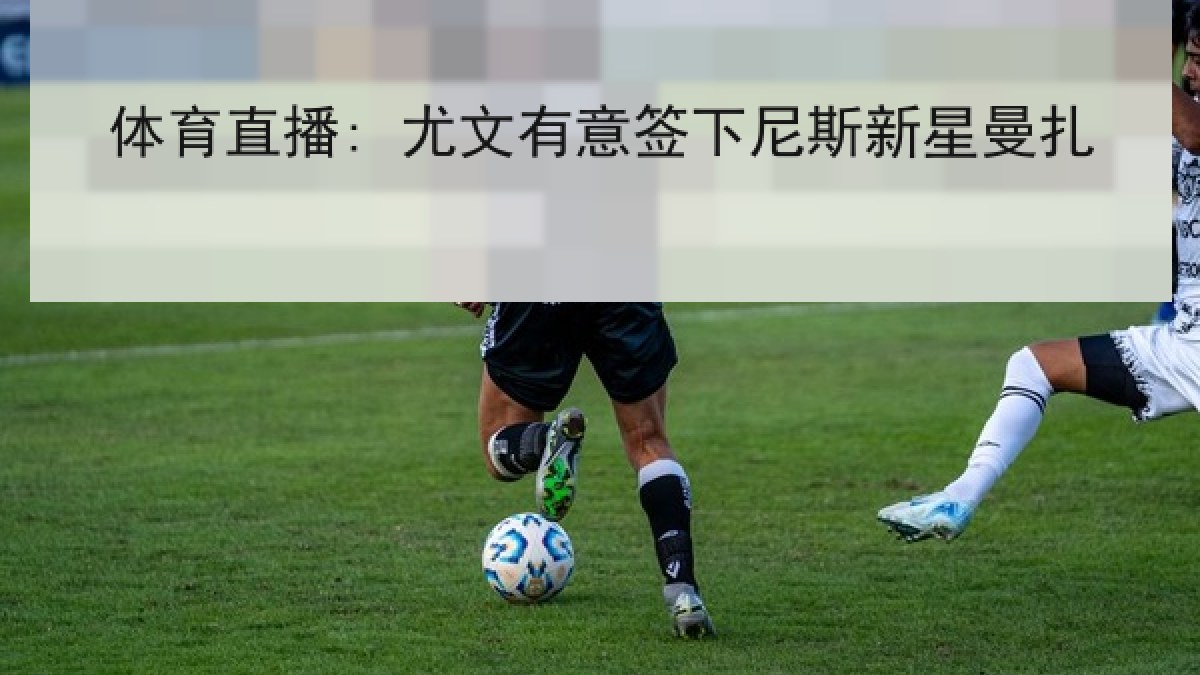 体育直播: 尤文有意签下尼斯新星曼扎 体育直播: 尤文有意签下尼斯新星曼扎